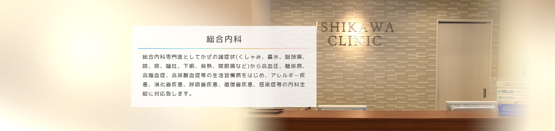 総合内科 総合内科専門医として、くしゃみ、鼻水、咽頭痛、咳、痰、嘔吐、下痢、発熱、関節痛などのかぜ症状から、食欲不振・体重減少、倦怠感、動悸・息切れといった体調不良まで、なんでも診察いたします。